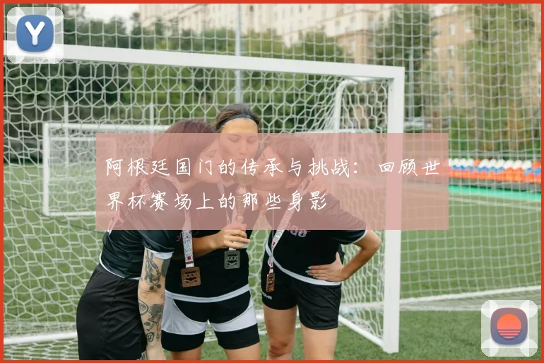 阿根廷国门的传承与挑战：回顾世界杯赛场上的那些身影