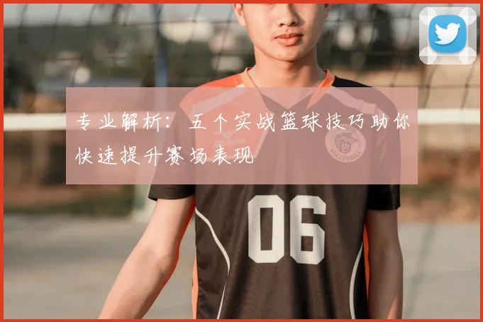 专业解析：五个实战篮球技巧助你快速提升赛场表现