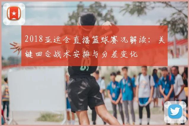 2018亚运会直播篮球赛况解读：关键回合战术安排与分差变化