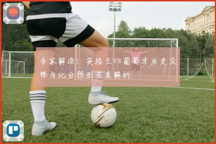 专家解读：英格兰vs葡萄牙历史交锋与比分预测深度解析