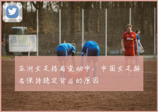 亚洲女足格局变动中，中国女足排名保持稳定背后的原因