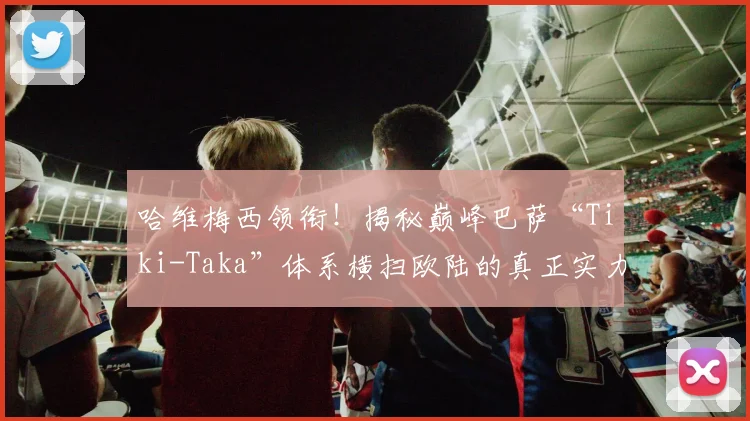 哈维梅西领衔！揭秘巅峰巴萨“Tiki-Taka”体系横扫欧陆的真正实力