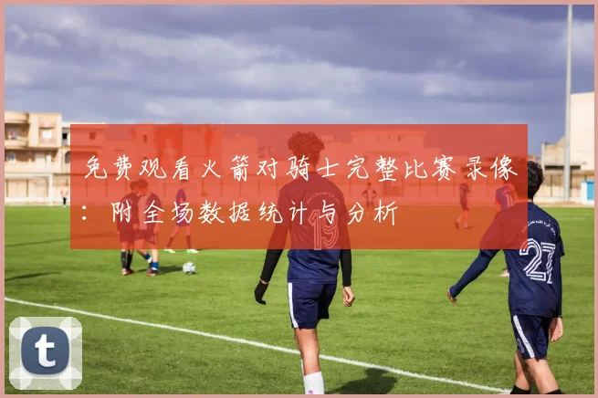 免费观看火箭对骑士完整比赛录像:附全场数据统计与分析