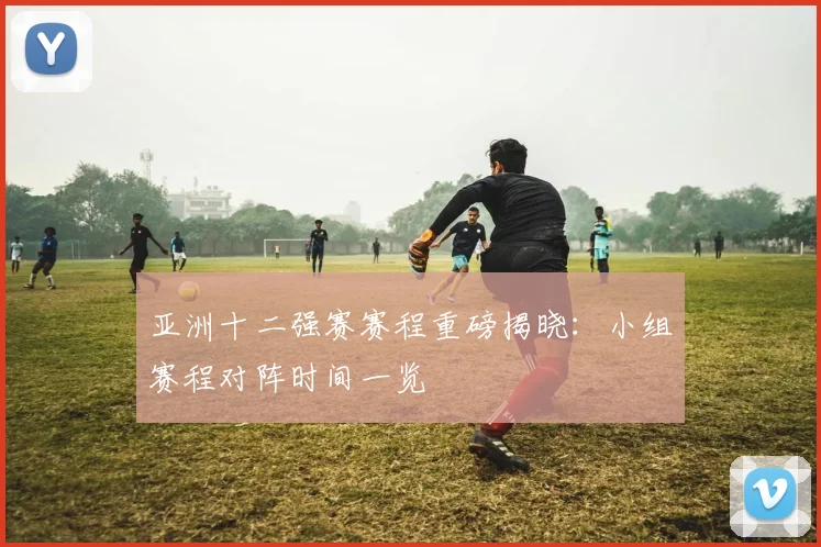 亚洲十二强赛赛程重磅揭晓：小组赛程对阵时间一览