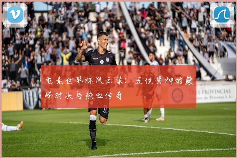 电竞世界杯风云录：五位男神的巅峰对决与热血传奇