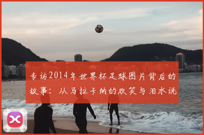 专访2014年世界杯足球图片背后的故事:从马拉卡纳的欢笑与泪水说起