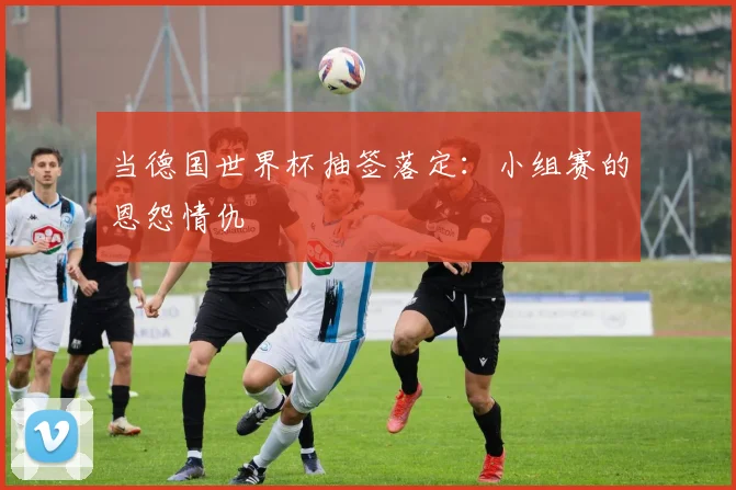 当德国世界杯抽签落定：小组赛的恩怨情仇