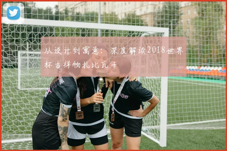 从设计到寓意：深度解读2018世界杯吉祥物扎比瓦卡