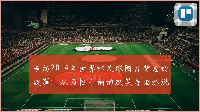 专访2014年世界杯足球图片背后的故事:从马拉卡纳的欢笑与泪水说起