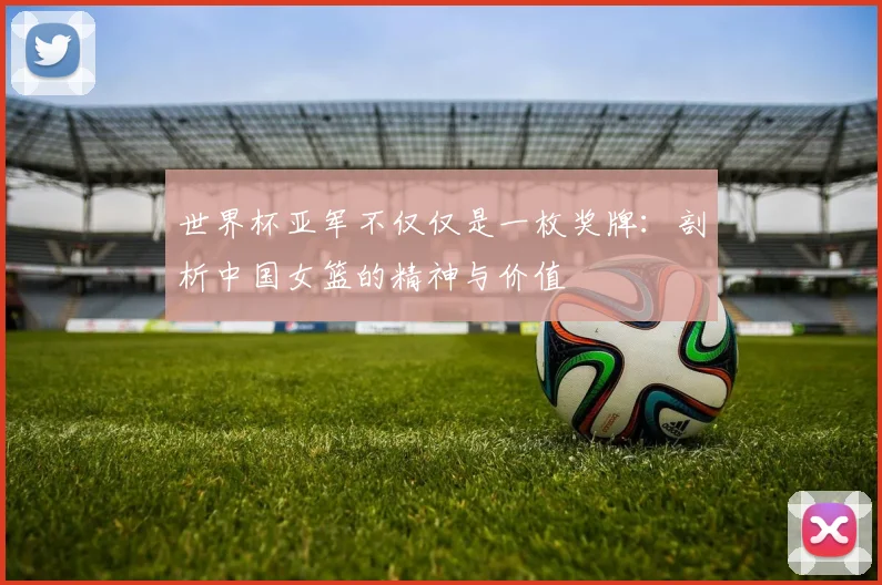 世界杯亚军不仅仅是一枚奖牌:剖析中国女篮的精神与价值