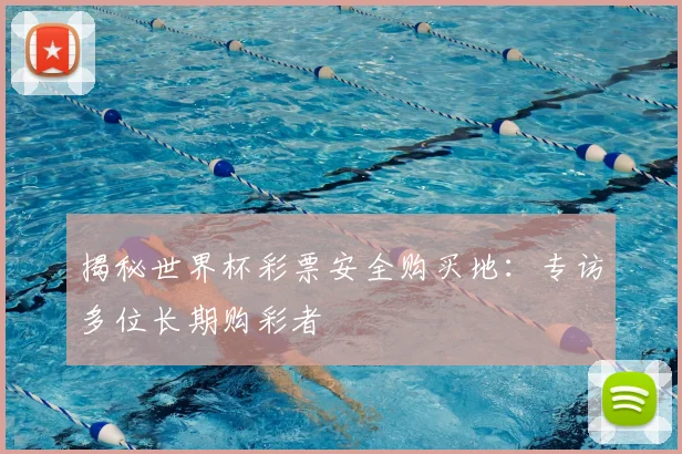 揭秘世界杯彩票安全购买地:专访多位长期购彩者