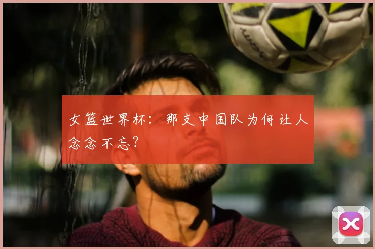 女篮世界杯:那支中国队为何让人念念不忘?