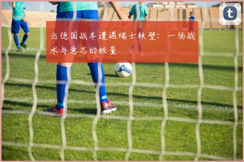当德国战车遭遇瑞士铁壁：一场战术与意志的较量