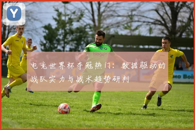 电竞世界杯夺冠热门：数据驱动的战队实力与战术趋势研判