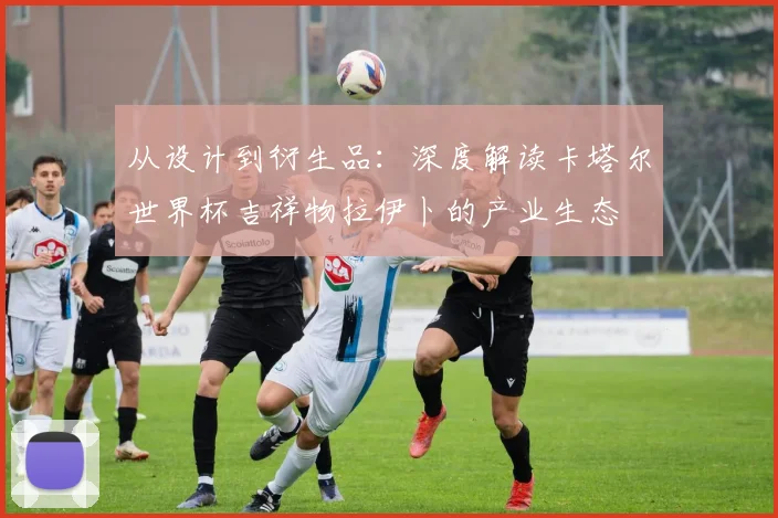 从设计到衍生品：深度解读卡塔尔世界杯吉祥物拉伊卜的产业生态