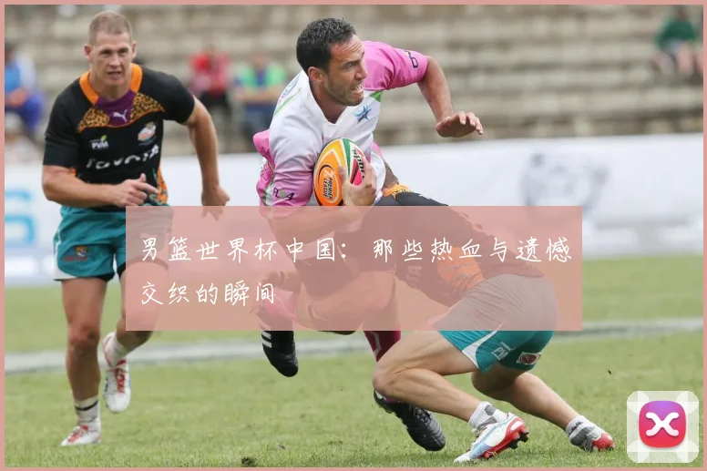 男篮世界杯中国:那些热血与遗憾交织的瞬间