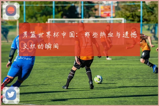 男篮世界杯中国:那些热血与遗憾交织的瞬间