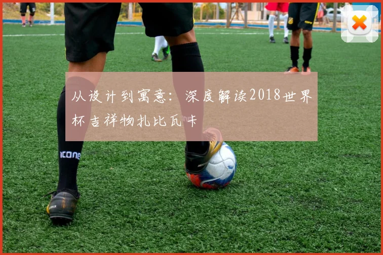 从设计到寓意：深度解读2018世界杯吉祥物扎比瓦卡