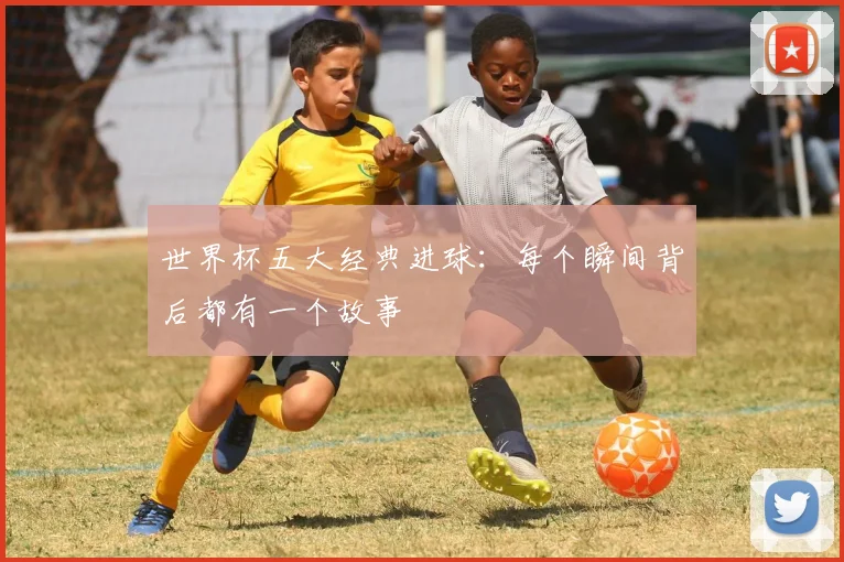 世界杯五大经典进球:每个瞬间背后都有一个故事