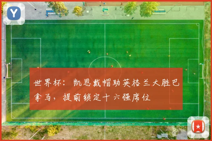 世界杯:凯恩戴帽助英格兰大胜巴拿马,提前锁定十六强席位