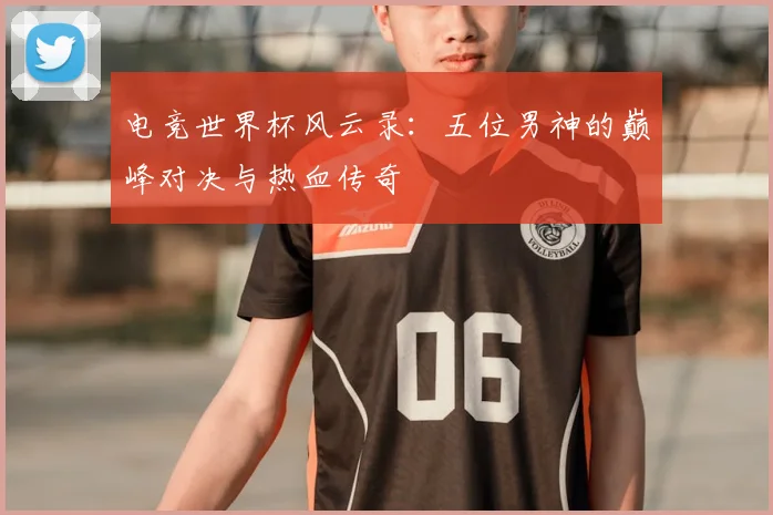 电竞世界杯风云录：五位男神的巅峰对决与热血传奇