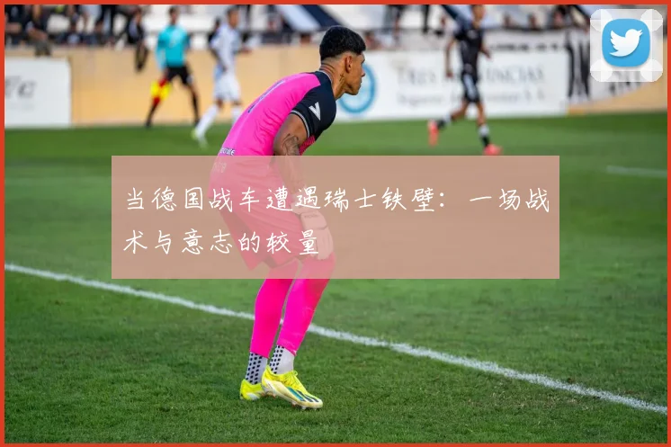 当德国战车遭遇瑞士铁壁：一场战术与意志的较量